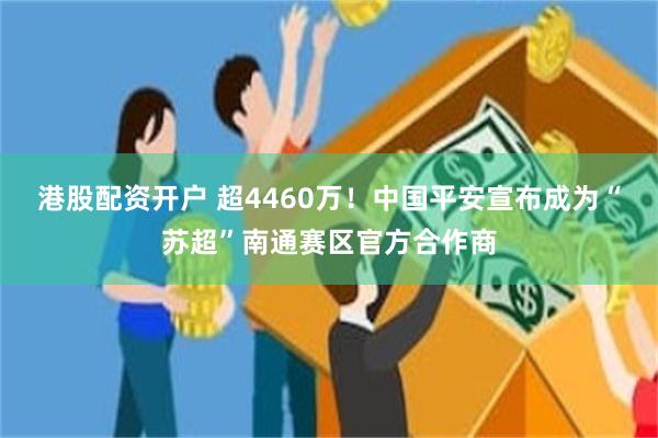 港股配资开户 超4460万！中国平安宣布成为“苏超”南通赛区官方合作商