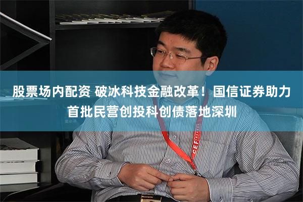 股票场内配资 破冰科技金融改革！国信证券助力首批民营创投科创债落地深圳