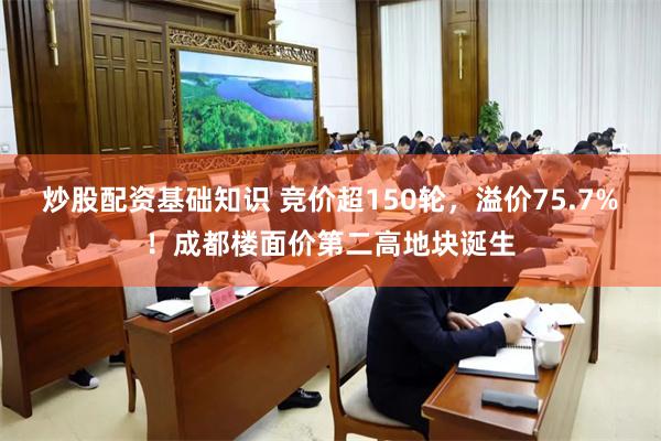 炒股配资基础知识 竞价超150轮，溢价75.7%！成都楼面价第二高地块诞生