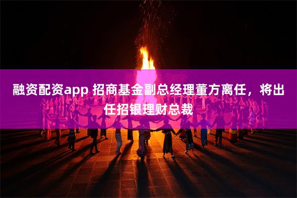 融资配资app 招商基金副总经理董方离任，将出任招银理财总裁