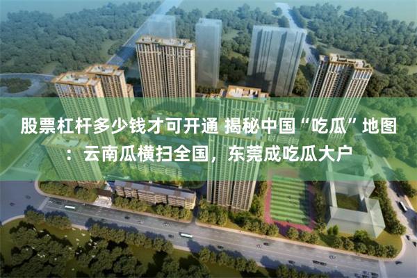 股票杠杆多少钱才可开通 揭秘中国“吃瓜”地图：云南瓜横扫全国，东莞成吃瓜大户