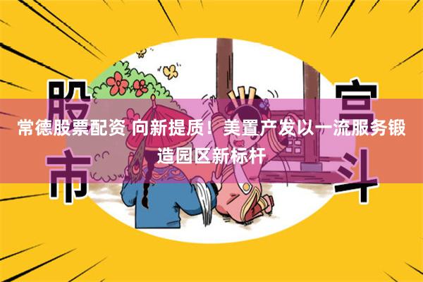 常德股票配资 向新提质！美置产发以一流服务锻造园区新标杆