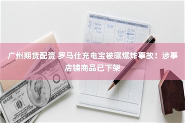 广州期货配资 罗马仕充电宝被曝爆炸事故！涉事店铺商品已下架