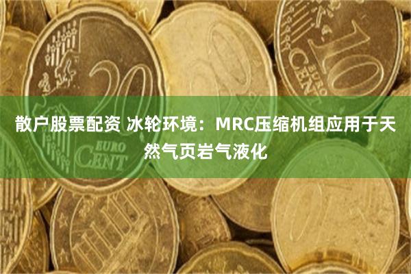 散户股票配资 冰轮环境：MRC压缩机组应用于天然气页岩气液化