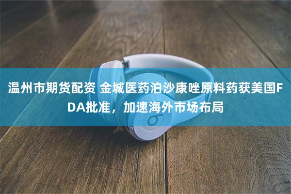 温州市期货配资 金城医药泊沙康唑原料药获美国FDA批准，加速海外市场布局