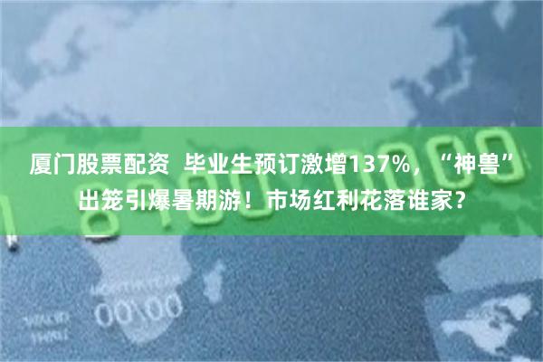 厦门股票配资  毕业生预订激增137%，“神兽”出笼引爆暑期游！市场红利花落谁家？
