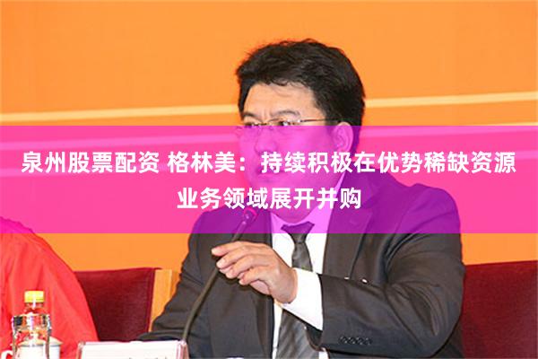 泉州股票配资 格林美：持续积极在优势稀缺资源业务领域展开并购