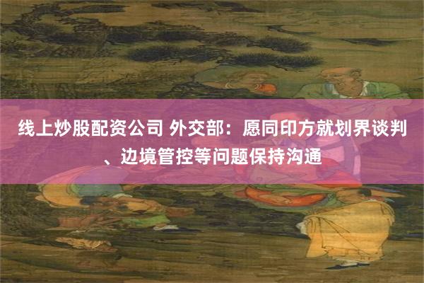 线上炒股配资公司 外交部：愿同印方就划界谈判、边境管控等问题保持沟通