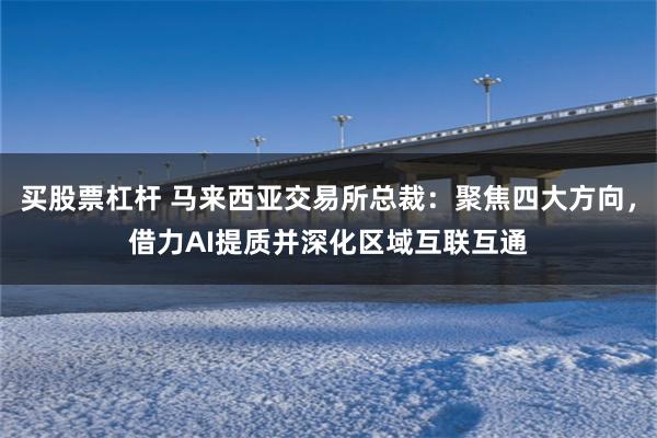 买股票杠杆 马来西亚交易所总裁：聚焦四大方向，借力AI提质并深化区域互联互通