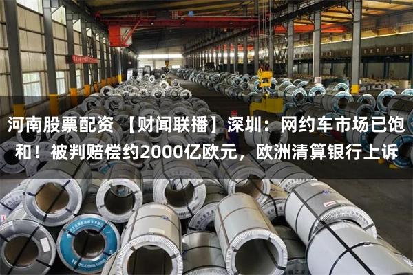 河南股票配资 【财闻联播】深圳：网约车市场已饱和！被判赔偿约2000亿欧元，欧洲清算银行上诉