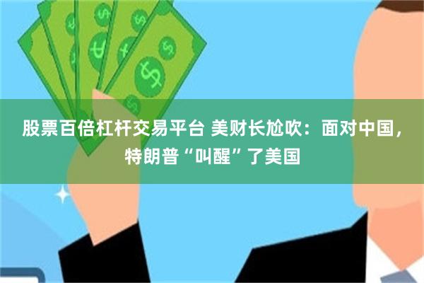 股票百倍杠杆交易平台 美财长尬吹：面对中国，特朗普“叫醒”了美国