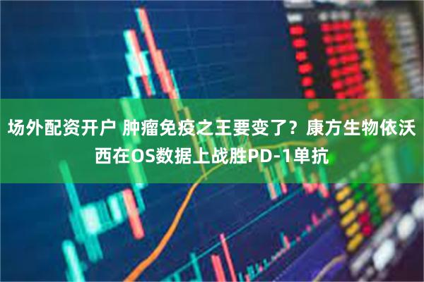 场外配资开户 肿瘤免疫之王要变了？康方生物依沃西在OS数据上战胜PD-1单抗