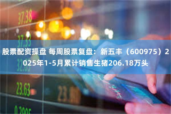 股票配资操盘 每周股票复盘：新五丰（600975）2025年1-5月累计销售生猪206.18万头
