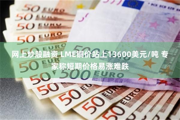 网上炒股融资 LME铜价站上13600美元/吨 专家称短期价格易涨难跌