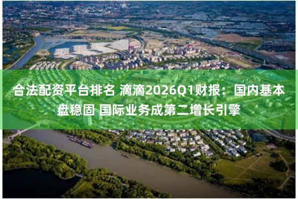 合法配资平台排名 滴滴2026Q1财报：国内基本盘稳固 国际业务成第二增长引擎