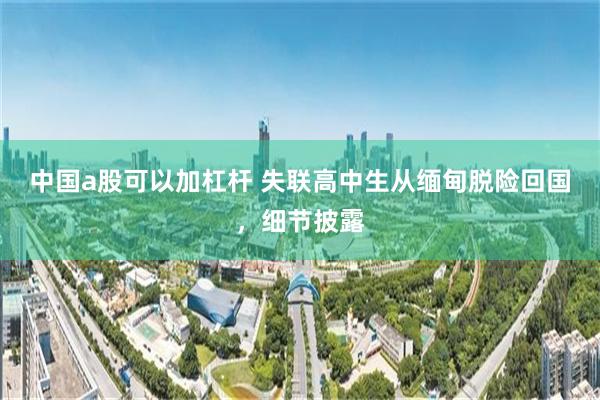 中国a股可以加杠杆 失联高中生从缅甸脱险回国，细节披露