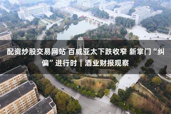配资炒股交易网站 百威亚太下跌收窄 新掌门“纠偏”进行时｜酒业财报观察