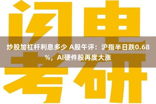 炒股加杠杆利息多少 A股午评：沪指半日跌0.68%，AI硬件股再度大涨