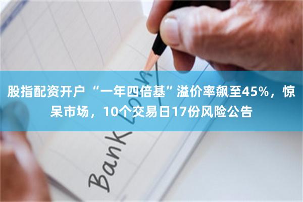 股指配资开户 “一年四倍基”溢价率飙至45%，惊呆市场，10个交易日17份风险公告