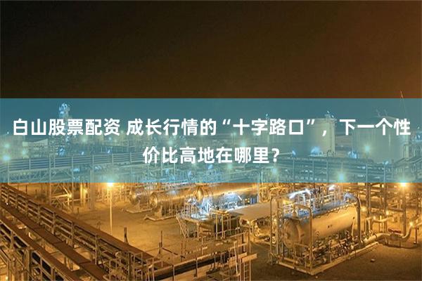 白山股票配资 成长行情的“十字路口”，下一个性价比高地在哪里？