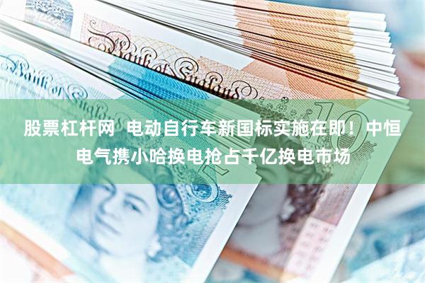 股票杠杆网  电动自行车新国标实施在即！中恒电气携小哈换电抢占千亿换电市场