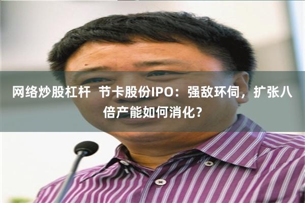 网络炒股杠杆  节卡股份IPO：强敌环伺，扩张八倍产能如何消化？