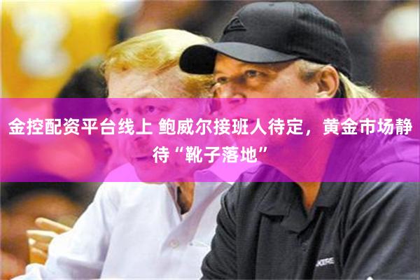 金控配资平台线上 鲍威尔接班人待定，黄金市场静待“靴子落地”