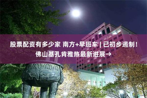 股票配资有多少家 南方+早班车 | 已初步遏制!佛山基孔肯雅热最新进展→