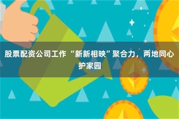 股票配资公司工作 “新新相映”聚合力，两地同心护家园