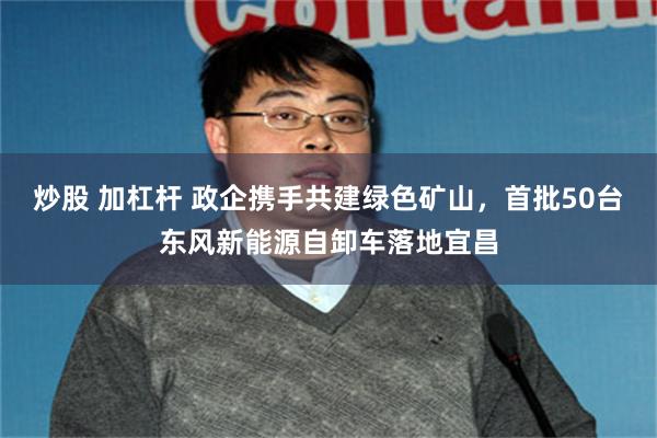 炒股 加杠杆 政企携手共建绿色矿山，首批50台东风新能源自卸车落地宜昌