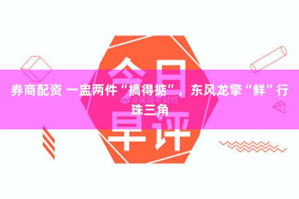 券商配资 一盅两件“搞得掂”,东风龙擎“鲜”行珠三角