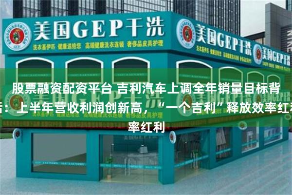 股票融资配资平台 吉利汽车上调全年销量目标背后：上半年营收利润创新高，“一个吉利”释放效率红利