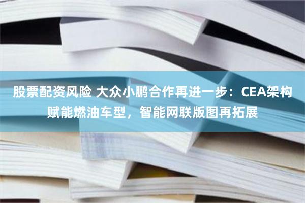 股票配资风险 大众小鹏合作再进一步：CEA架构赋能燃油车型，智能网联版图再拓展