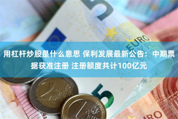 用杠杆炒股是什么意思 保利发展最新公告：中期票据获准注册 注册额度共计100亿元