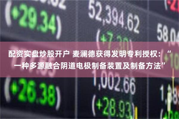 配资实盘炒股开户 麦澜德获得发明专利授权:“一种多源融合阴道电极制备装置及制备方法”