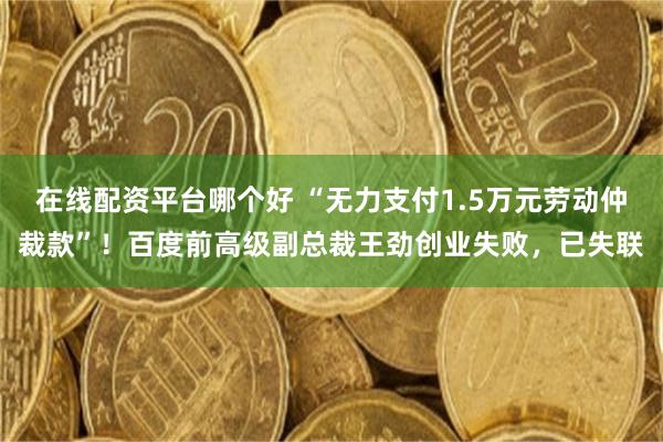 在线配资平台哪个好 “无力支付1.5万元劳动仲裁款”！百度前高级副总裁王劲创业失败，已失联