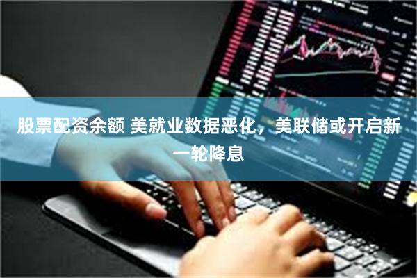 股票配资余额 美就业数据恶化，美联储或开启新一轮降息