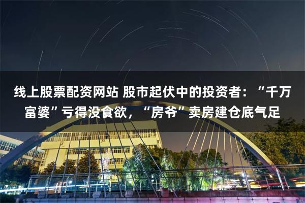 线上股票配资网站 股市起伏中的投资者：“千万富婆”亏得没食欲，“房爷”卖房建仓底气足