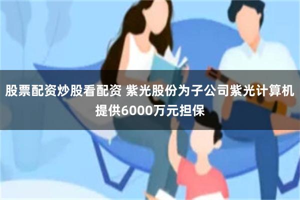 股票配资炒股看配资 紫光股份为子公司紫光计算机提供6000万元担保