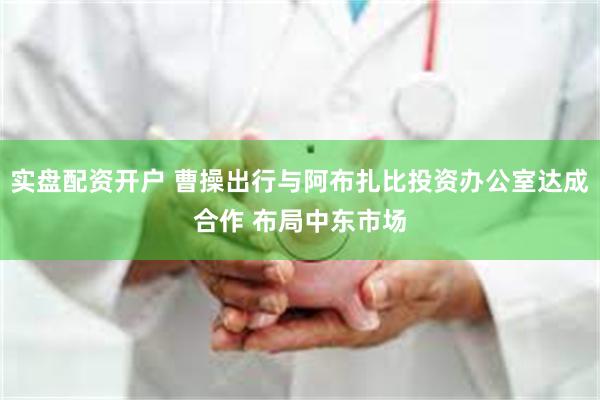实盘配资开户 曹操出行与阿布扎比投资办公室达成合作 布局中东市场