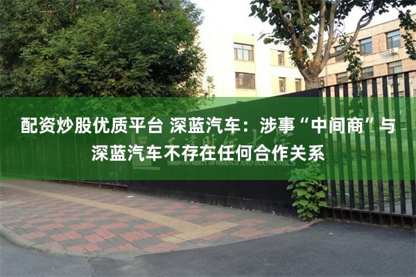 配资炒股优质平台 深蓝汽车：涉事“中间商”与深蓝汽车不存在任何合作关系