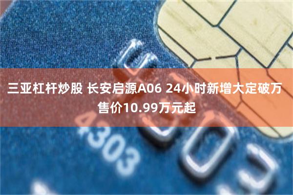 三亚杠杆炒股 长安启源A06 24小时新增大定破万 售价10.99万元起