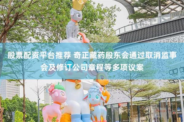 股票配资平台推荐 奇正藏药股东会通过取消监事会及修订公司章程等多项议案