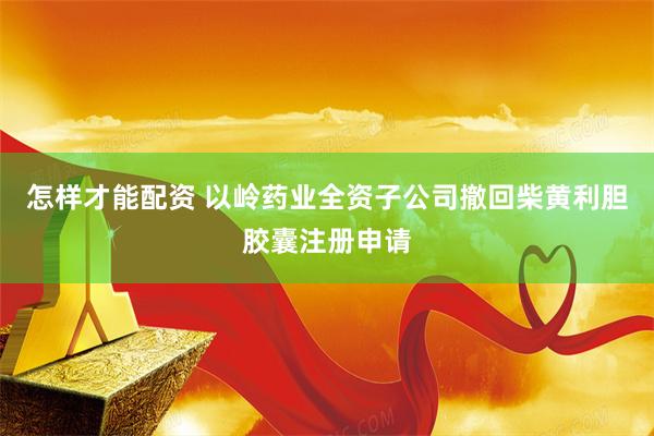 怎样才能配资 以岭药业全资子公司撤回柴黄利胆胶囊注册申请