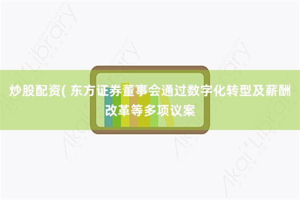 炒股配资( 东方证券董事会通过数字化转型及薪酬改革等多项议案
