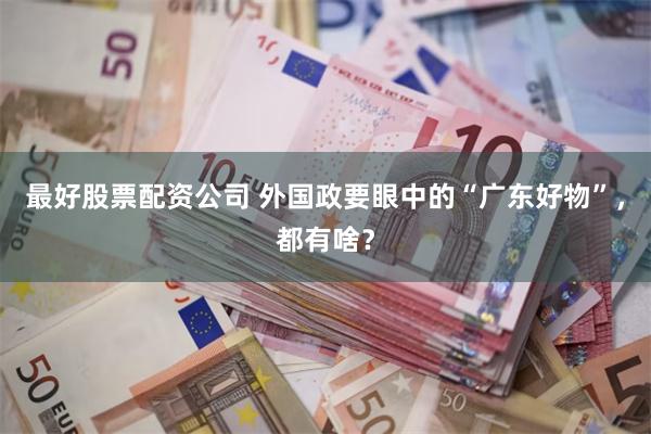 最好股票配资公司 外国政要眼中的“广东好物”，都有啥？