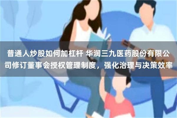 普通人炒股如何加杠杆 华润三九医药股份有限公司修订董事会授权管理制度，强化治理与决策效率