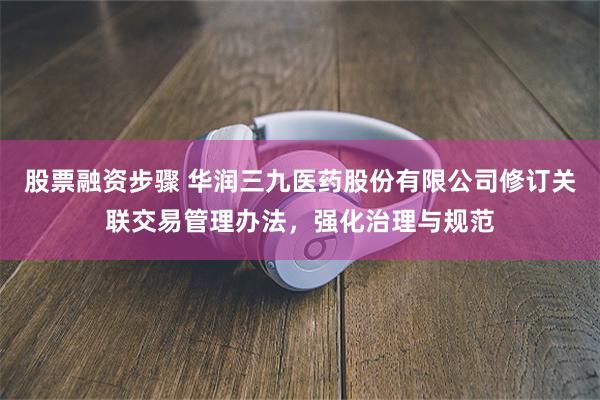 股票融资步骤 华润三九医药股份有限公司修订关联交易管理办法，强化治理与规范