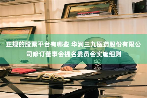 正规的股票平台有哪些 华润三九医药股份有限公司修订董事会提名委员会实施细则