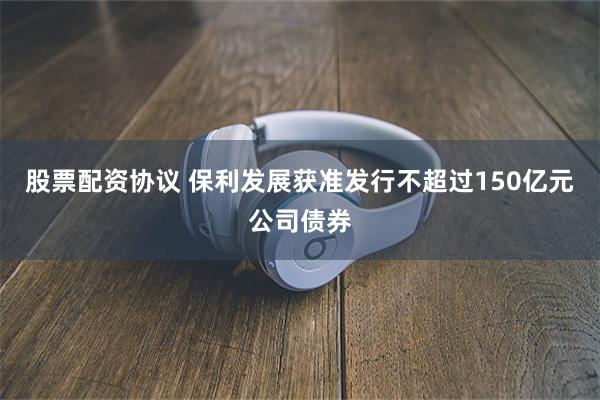 股票配资协议 保利发展获准发行不超过150亿元公司债券